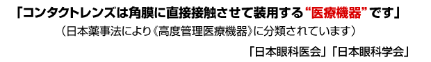 「コンタクトレンズは角膜に直接接触させて装用する“医療機器”です」（日本薬事法により《高度管理医療機器》に分類されています）　「日本眼科医会」 「日本眼科学会」